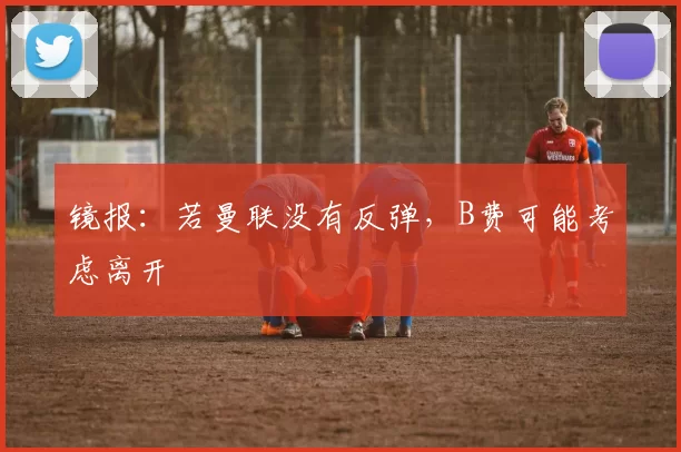 镜报：若曼联没有反弹，B费可能考虑离开