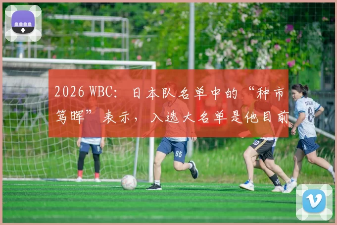 2026 WBC：日本队名单中的“种市笃晖”表示，入选大名单是他目前为止最大的职业荣誉