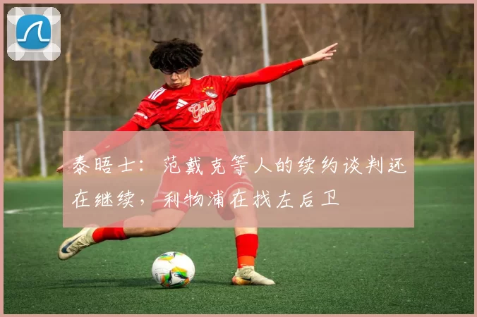 泰晤士：范戴克等人的续约谈判还在继续，利物浦在找左后卫