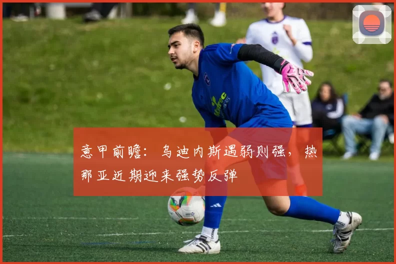 意甲前瞻：乌迪内斯遇弱则强，热那亚近期迎来强势反弹