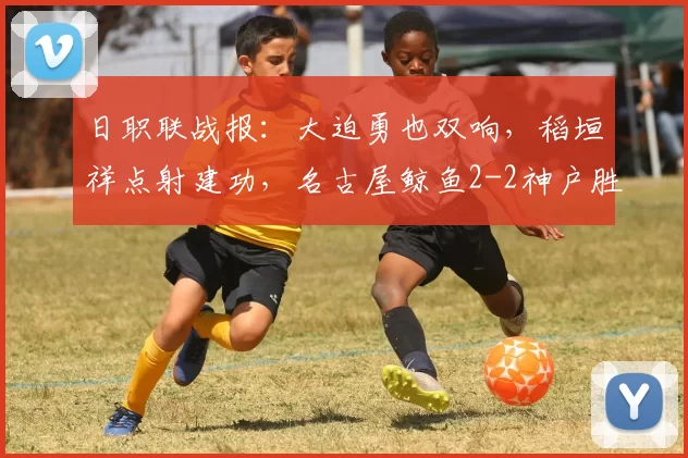 日职联战报：大迫勇也双响，稻垣祥点射建功，名古屋鲸鱼2-2神户胜利船