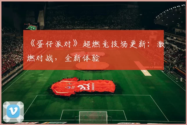 《蛋仔派对》超燃竞技场更新：激燃对战，全新体验