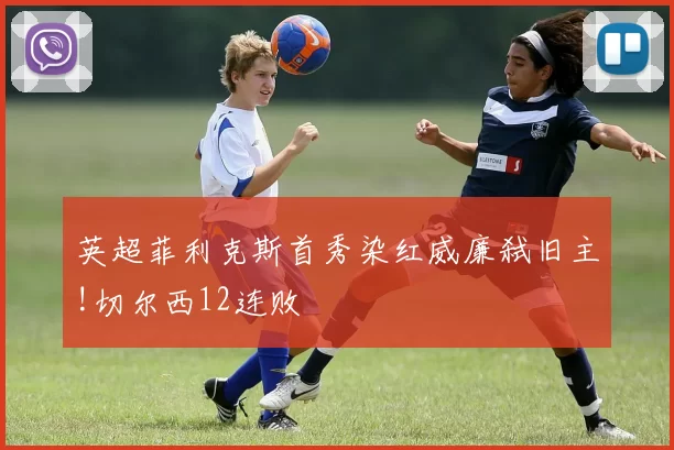 英超菲利克斯首秀染红威廉弑旧主!切尔西12连败