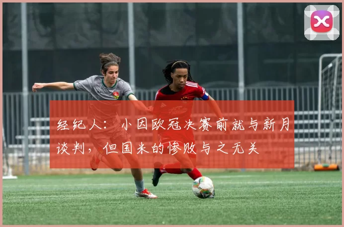经纪人：小因欧冠决赛前就与新月谈判，但国米的惨败与之无关