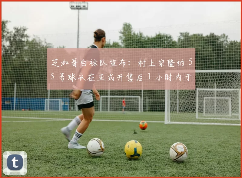 芝加哥白袜队宣布：村上宗隆的 55 号球衣在正式开售后 1 小时内于芝加哥地区售罄