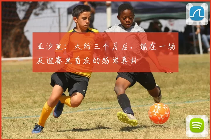 亚沙里：大约三个月后，能在一场友谊赛里首发的感觉真好