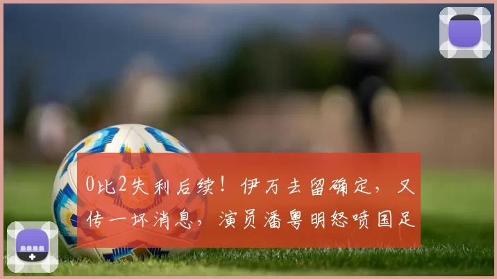 0比2失利后续！伊万去留确定，又传一坏消息，演员潘粤明怒喷国足