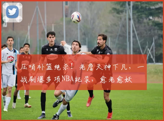 压哨补篮绝杀！老詹天神下凡，一战刷爆多项NBA纪录，愈老愈妖