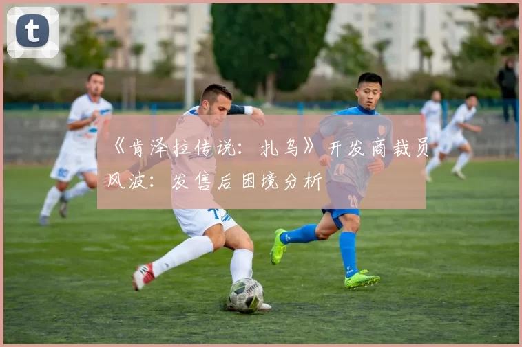 《肯泽拉传说：扎乌》开发商裁员风波：发售后困境分析