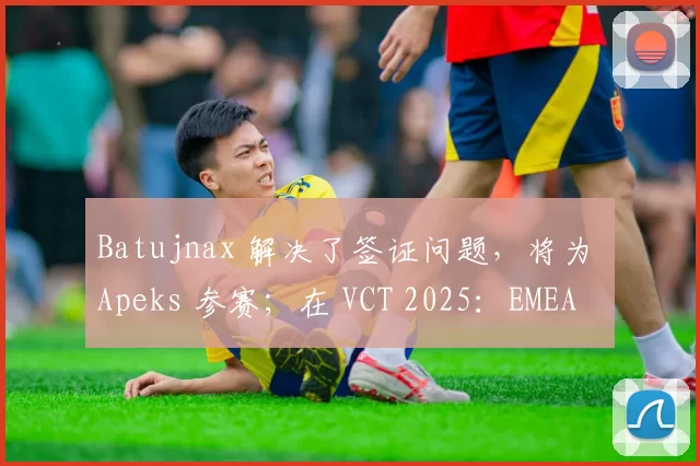 Batujnax 解决了签证问题，将为 Apeks 参赛；在 VCT 2025：EMEA Kickoff