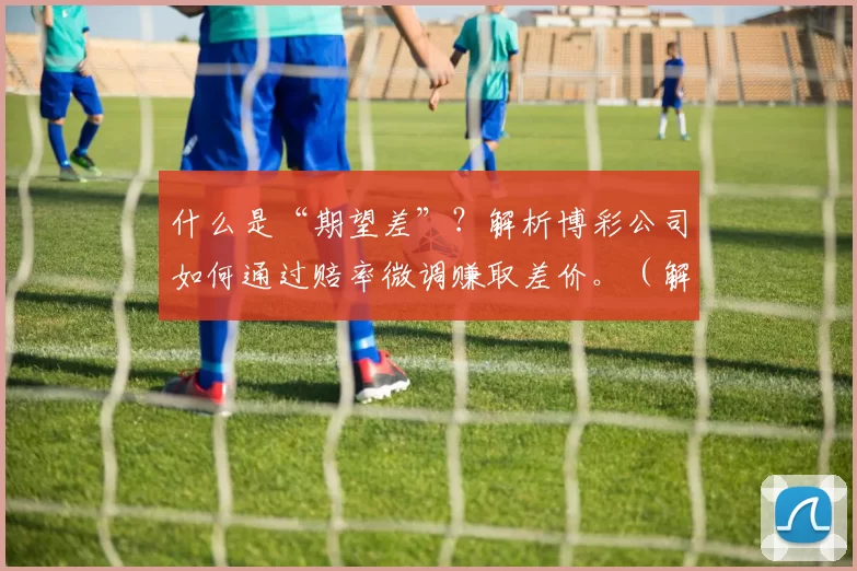 什么是“期望差”？解析博彩公司如何通过赔率微调赚取差价。（解密期望差：博彩公司如何通过微调赔率获取利润）