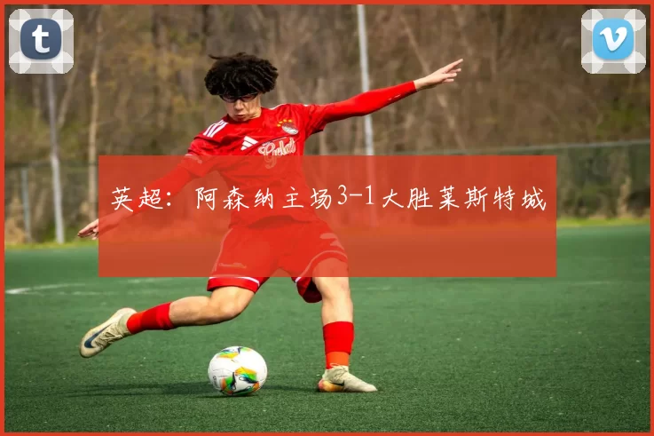 英超：阿森纳主场3-1大胜莱斯特城