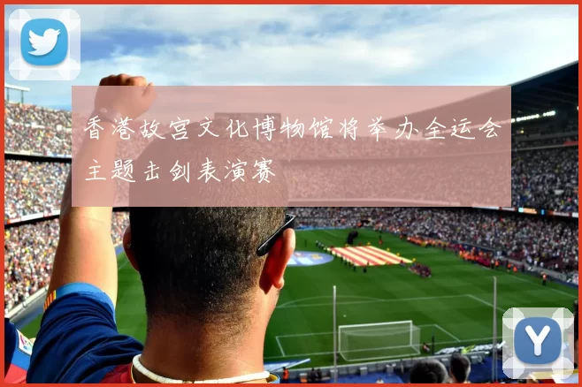 香港故宫文化博物馆将举办全运会主题击剑表演赛