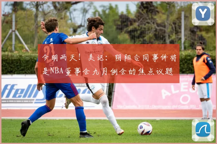 今明两天！美记：阴阳合同事件将是NBA董事会九月例会的焦点议题