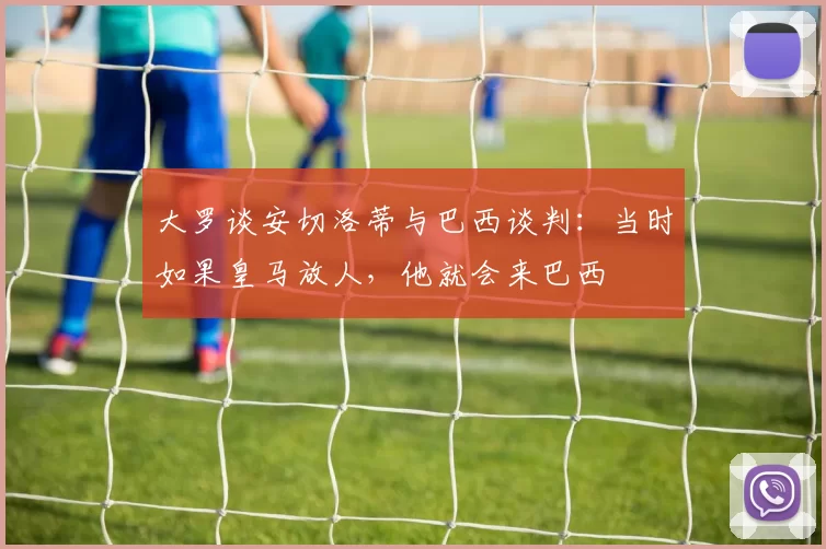 大罗谈安切洛蒂与巴西谈判：当时如果皇马放人，他就会来巴西