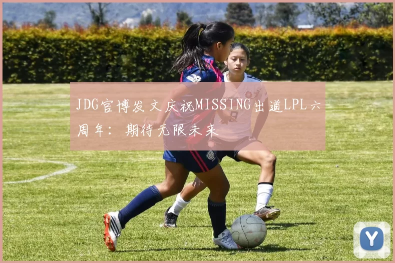 JDG官博发文庆祝MISSING出道LPL六周年：期待无限未来