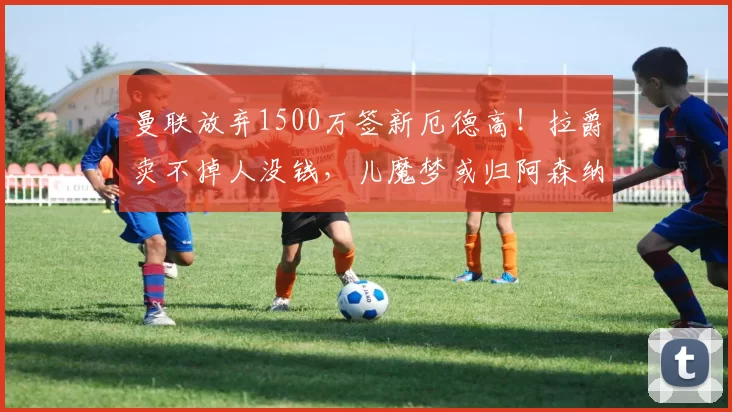 曼联放弃1500万签新厄德高！拉爵卖不掉人没钱，儿魔梦或归阿森纳