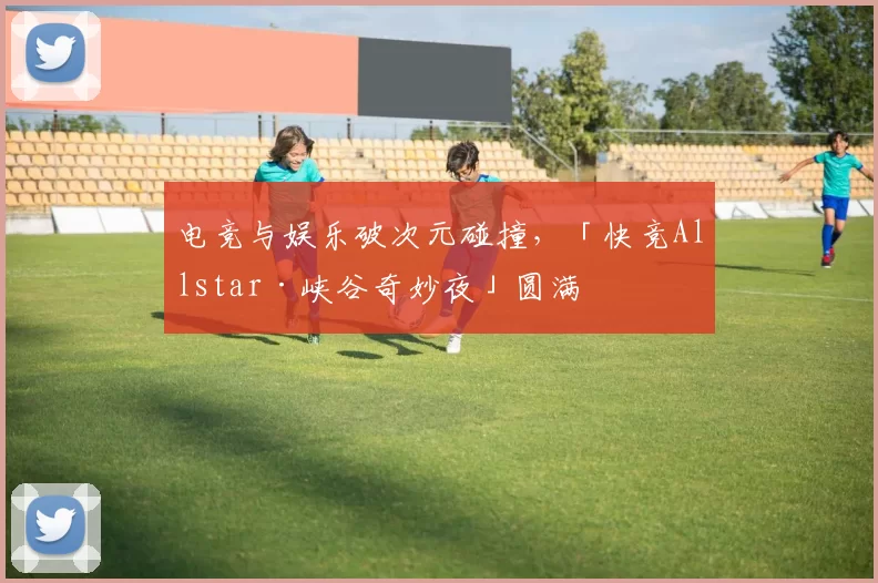 电竞与娱乐破次元碰撞，「快竞Allstar·峡谷奇妙夜」圆满