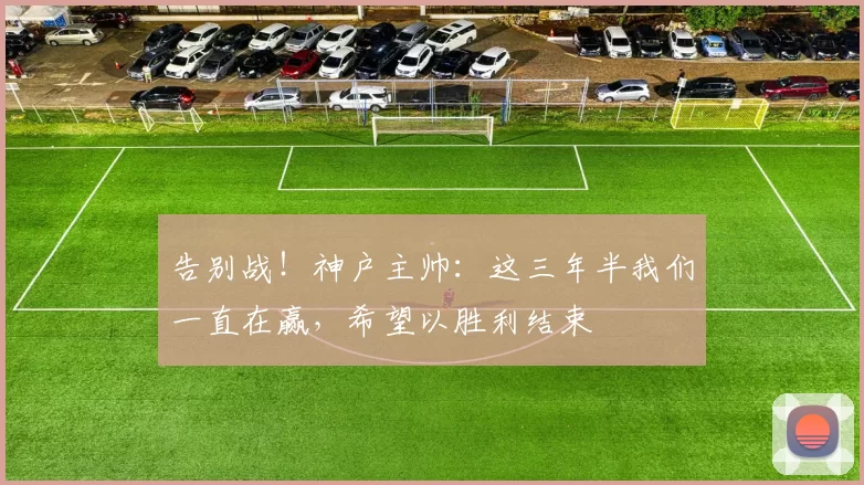 告别战！神户主帅：这三年半我们一直在赢，希望以胜利结束