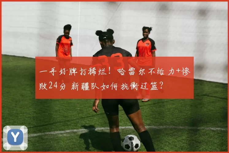一手好牌打稀烂！哈雷尔不给力+惨败24分 新疆队如何抗衡辽篮？