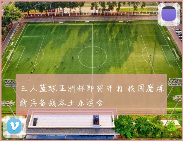 三人篮球亚洲杯即将开打 我国磨炼新兵备战本土东运会