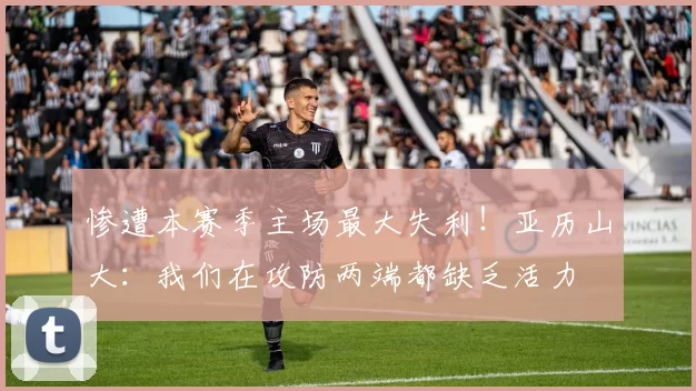 惨遭本赛季主场最大失利！亚历山大：我们在攻防两端都缺乏活力