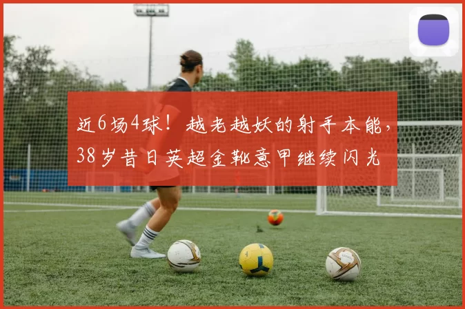 近6场4球！越老越妖的射手本能，38岁昔日英超金靴意甲继续闪光