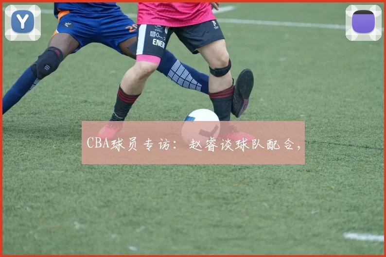 CBA球员专访：赵睿谈球队配合,