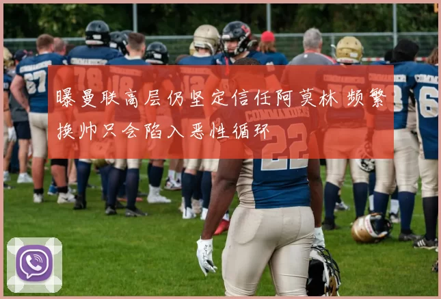 曝曼联高层仍坚定信任阿莫林 频繁换帅只会陷入恶性循环