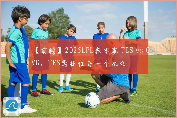 【前瞻】2025LPL春季赛 TES vs OMG，TES需抓住每一个机会
