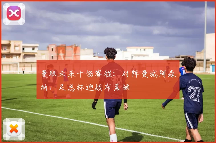 曼联未来十场赛程：对阵曼城阿森纳，足总杯迎战布莱顿